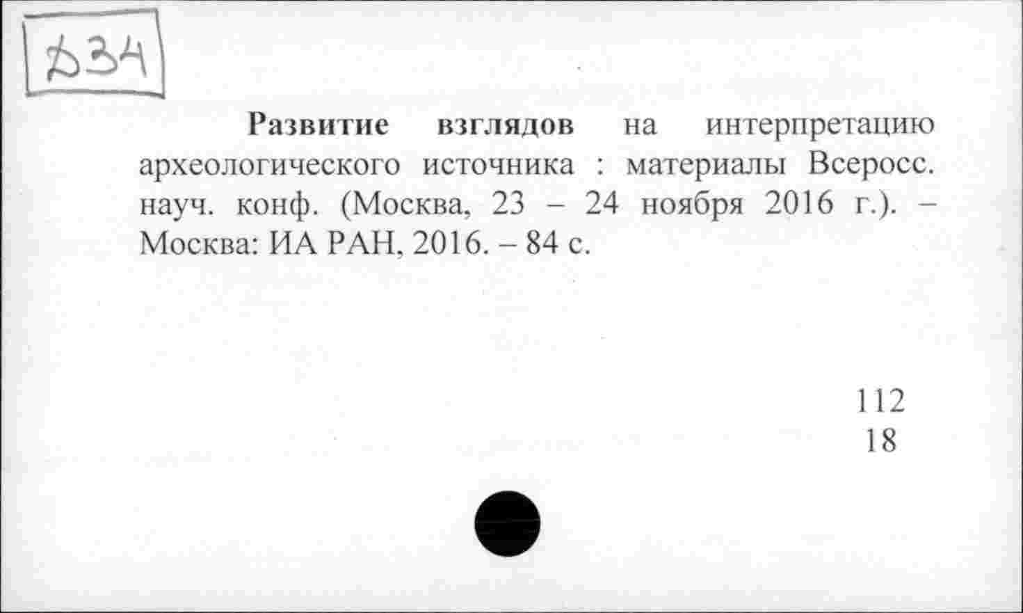 ﻿è!3
Развитие взглядов на интерпретацию археологического источника : материалы Всеросс. науч. конф. (Москва, 23 - 24 ноября 2016 г.). -Москва: ИА РАН, 2016. - 84 с.
112
18